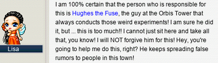 I am 100% certain that the person who is responsible for this is Hughes the Fuse, the guy at the Orbis Tower that always conducts those weird experiments! I am sure he did it, but … this is too much!! I cannot just sit here and take all that, you know! I will NOT forgive him for this! Hey, you’re going to help me do this, right? He keeps spreading false rumors to people in this town!