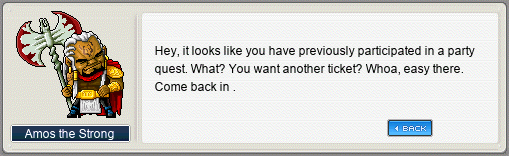 Amos the Strong: Hey, it looks like you have previously participated in a party quest. What? You want another ticket? Whoa, easy there. Come back in .