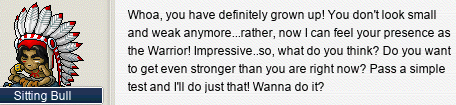 Sitting Bull: Whoa, you have definitely grown up! You don’t look small and weak anymore…rather, now I can feel your presence as the Warrior! Impressive..so, what do you think? Do you want to get even stronger than you are right now? Pass a simple test and I’ll do just that! Wanna do it?