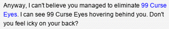 Anyway, I can’t believe you managed to eliminate 99 Curse Eyes. I can see 99 Curse Eyes hovering behind you. Don’t you feel icky on your back?