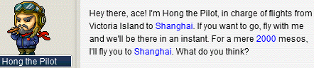 Hong the Pilot: Hey there, ace! I’m Hong the Pilot, in charge of flights from Victoria Island to Shanghai. If you want to go, fly with me and we’ll be there in an instant. For a mere 2000⁢ mesos, I’ll fly you to Shanghai. What do you think?