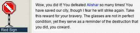 Red Sign: Wow, you did it! You defeated Alishar so many times! You have saved our city, though I fear he will strike again. Take this reward for your bravery. The glasses are not in perfect condition, yet they serve as a reminder of the destruction that you did, you coward. Red Sign: Wow, you did it! You defeated Alishar so many times! You have saved our city, though I fear he will strike again. Take this reward for your bravery. The glasses are not in perfect condition, yet they serve as a reminder of the destruction that you did, you coward.